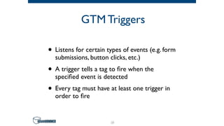 GTM Triggers
• Listens for certain types of events (e.g. form
submissions, button clicks, etc.)
• A trigger tells a tag to ﬁre when the
speciﬁed event is detected
• Every tag must have at least one trigger in
order to ﬁre
28
 