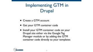 Implementing GTM in
Drupal
• Create a GTM account
• Get your GTM container code
• Install your GTM container code on your
Drupal site either via the Google Tag
Manager module or by adding the GTM
container code directly to your templates
31
 