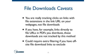 File Downloads Caveats
• You are really tracking clicks on links with
ﬁle extensions in the link URL on your
webpages, not ﬁle downloads
• If you have, for example, links directly to
ﬁle URLs in PDFs you distribute, those
downloads are not tracked by this method
• Could require extra ﬁltering if you have off-
site ﬁle download links to exclude
48
 