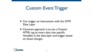 Custom Event Trigger
• Can trigger on interactions with the GTM
Data Layer
• Common approach is to use a Custom
HTML tag to insert data into speciﬁc
Variables in the data layer and trigger based
on those changes
60
 