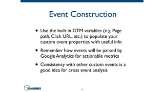 Event Construction
• Use the built in GTM variables (e.g. Page
path, Click URL, etc.) to populate your
custom event properties with useful info
• Remember how events will be parsed by
Google Analytics for actionable metrics
• Consistency with other custom events is a
good idea for cross event analysis
62
 