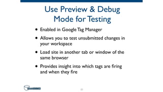 Use Preview & Debug
Mode for Testing
• Enabled in Google Tag Manager
• Allows you to test unsubmitted changes in
your workspace
• Load site in another tab or window of the
same browser
• Provides insight into which tags are ﬁring
and when they ﬁre
63
 
