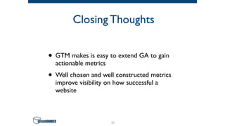 Closing Thoughts
• GTM makes is easy to extend GA to gain
actionable metrics
• Well chosen and well constructed metrics
improve visibility on how successful a
website
66
 
