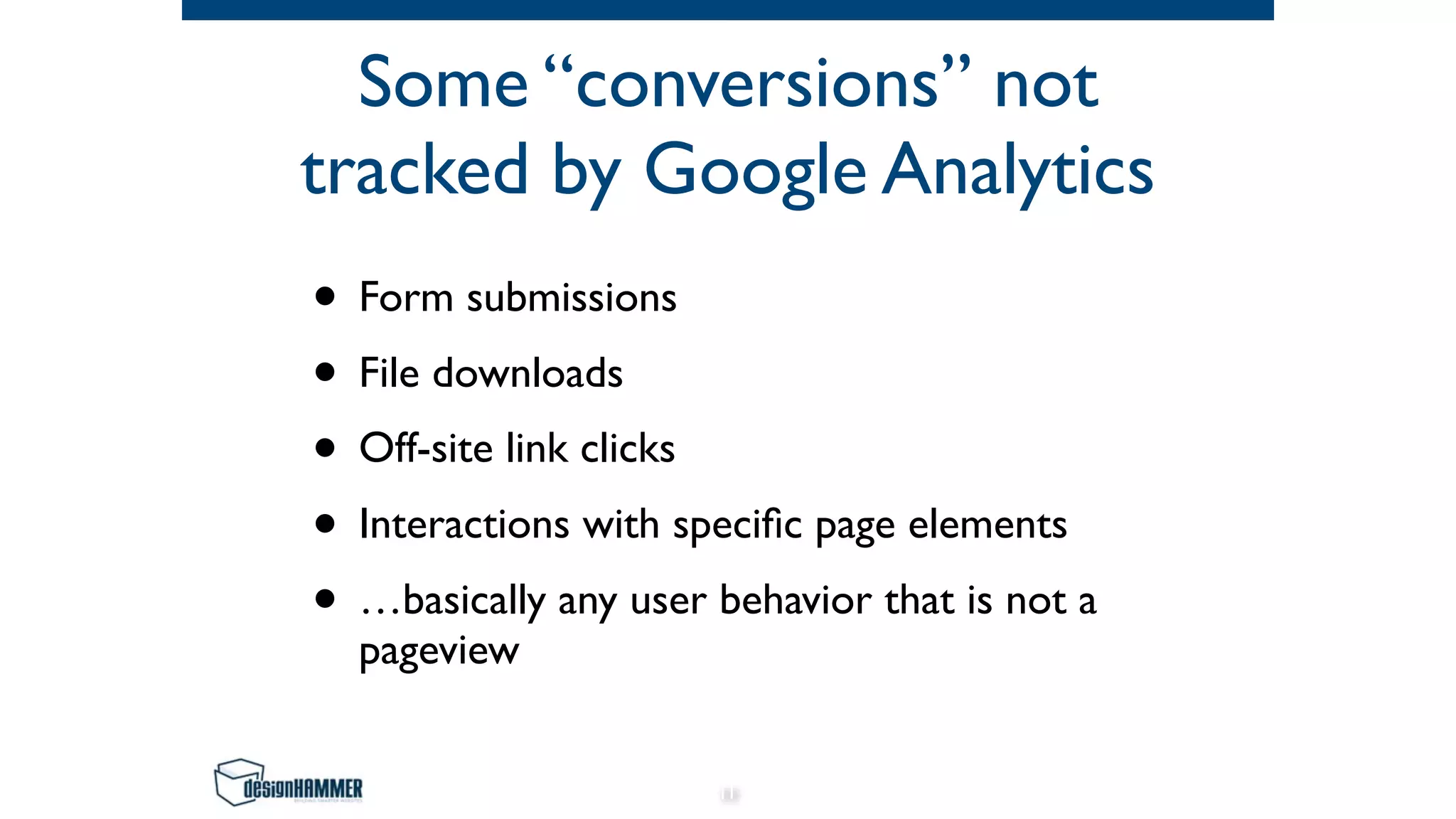 Some “conversions” not
tracked by Google Analytics
• Form submissions
• File downloads
• Off-site link clicks
• Interactions with specific page elements
• …basically any user behavior that is not a
pageview
11
 