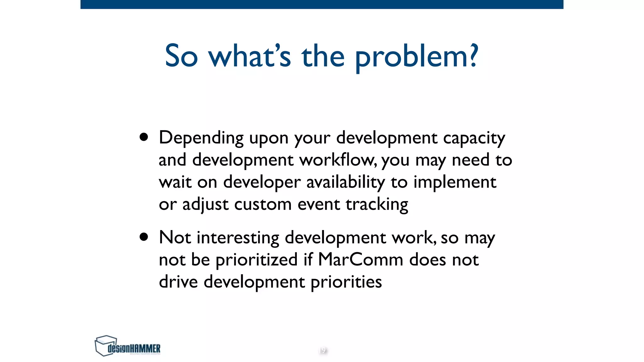 So what’s the problem?
• Depending upon your development capacity
and development workflow, you may need to
wait on developer availability to implement
or adjust custom event tracking
• Not interesting development work, so may
not be prioritized if MarComm does not
drive development priorities
19
 