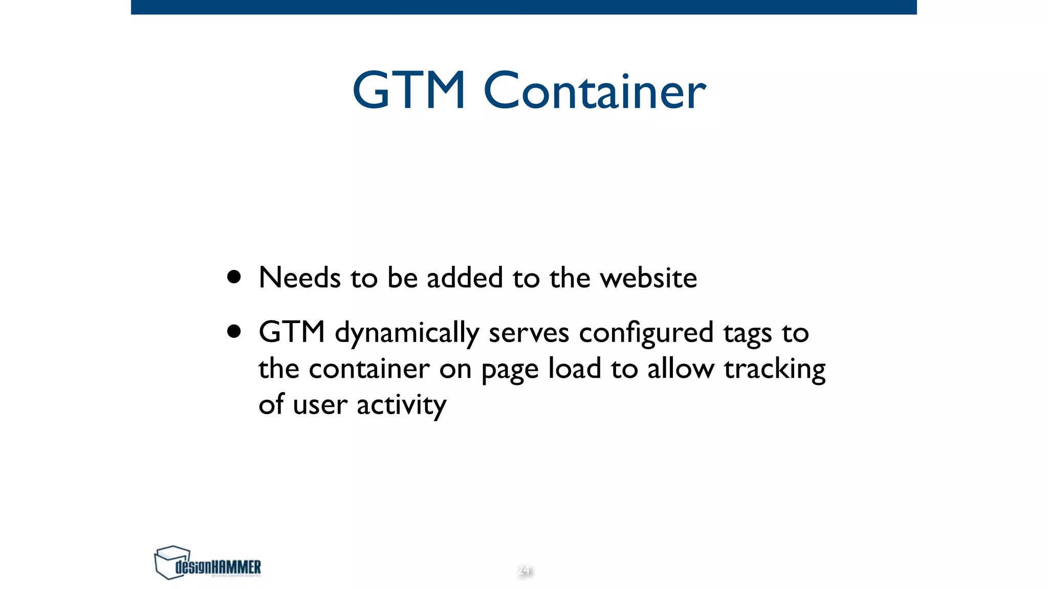 GTM Container
• Needs to be added to the website
• GTM dynamically serves configured tags to
the container on page load to allow tracking
of user activity
24
 
