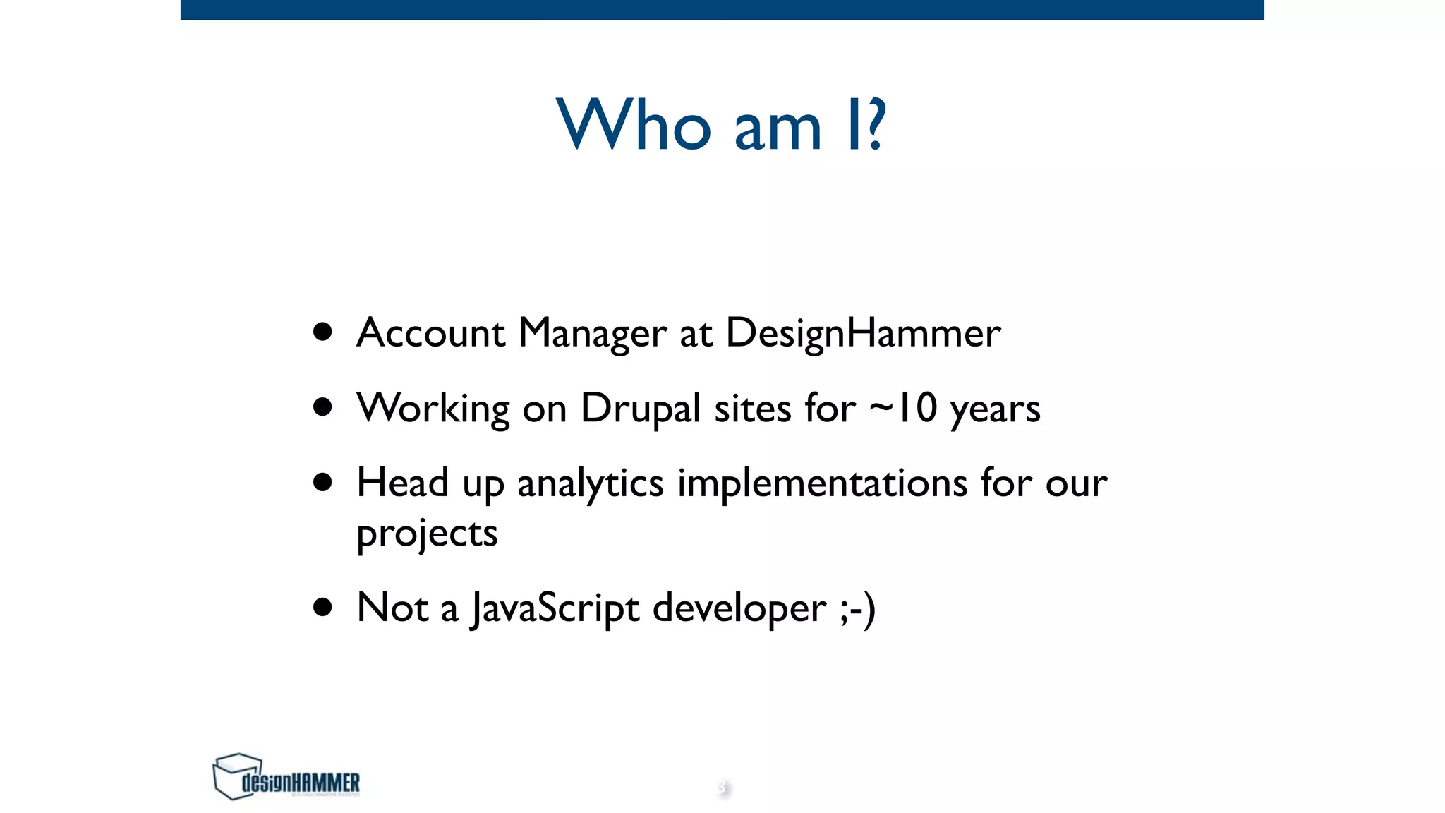 Who am I?
• Account Manager at DesignHammer
• Working on Drupal sites for ~10 years
• Head up analytics implementations for our
projects
• Not a JavaScript developer ;-)
3
 
