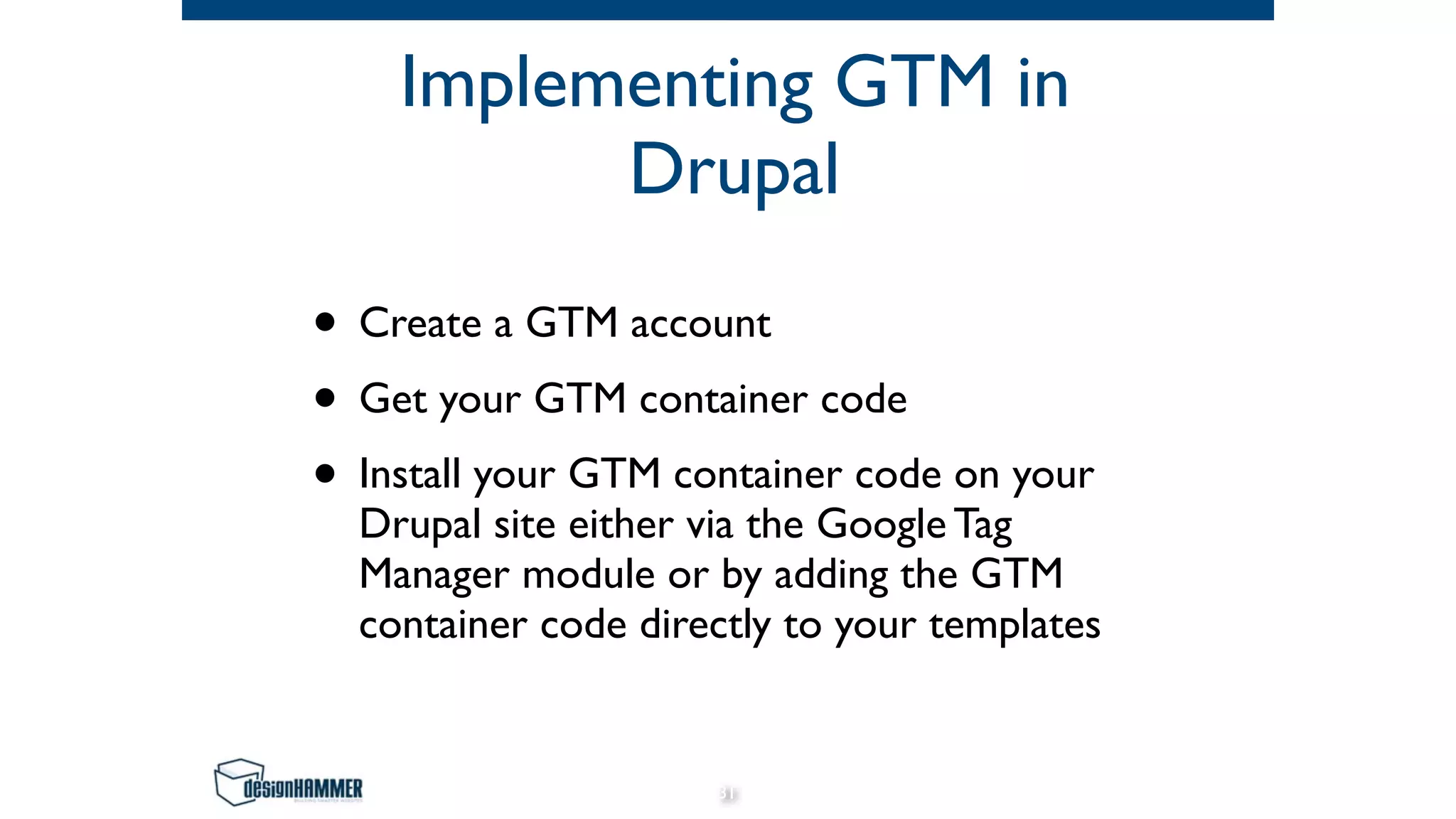 Implementing GTM in
Drupal
• Create a GTM account
• Get your GTM container code
• Install your GTM container code on your
Drupal site either via the Google Tag
Manager module or by adding the GTM
container code directly to your templates
31
 