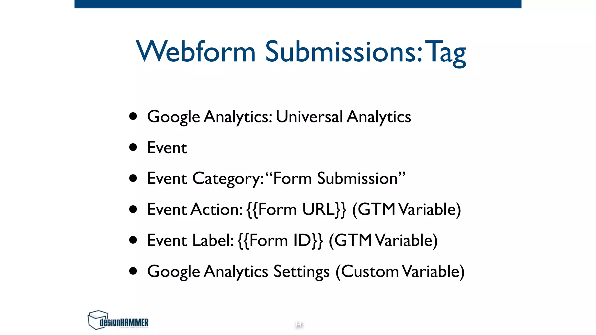 Webform Submissions:Tag
• Google Analytics: Universal Analytics
• Event
• Event Category:“Form Submission”
• Event Action: {{Form URL}} (GTMVariable)
• Event Label: {{Form ID}} (GTMVariable)
• Google Analytics Settings (CustomVariable)
34
 
