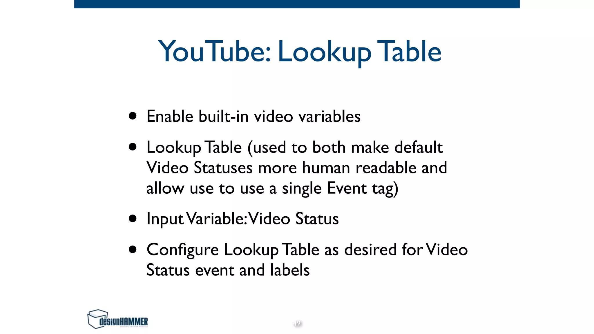YouTube: Lookup Table
• Enable built-in video variables
• Lookup Table (used to both make default
Video Statuses more human readable and
allow use to use a single Event tag)
• InputVariable:Video Status
• Configure Lookup Table as desired forVideo
Status event and labels
49
 