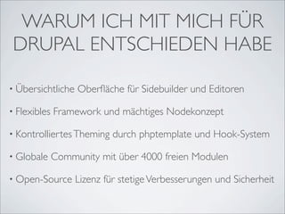 WARUM ICH MIT MICH FÜR
 DRUPAL ENTSCHIEDEN HABE

• Übersichtliche   Oberﬂäche für Sidebuilder und Editoren

• Flexibles   Framework und mächtiges Nodekonzept

• Kontrolliertes Theming    durch phptemplate und Hook-System

• Globale     Community mit über 4000 freien Modulen

• Open-Source      Lizenz für stetige Verbesserungen und Sicherheit
 