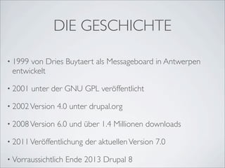 DIE GESCHICHTE

• 1999von Dries Buytaert als Messageboard in Antwerpen
 entwickelt

• 2001   unter der GNU GPL veröffentlicht

• 2002 Version   4.0 unter drupal.org

• 2008 Version   6.0 und über 1.4 Millionen downloads

• 2011 Veröffentlichung   der aktuellen Version 7.0

• Vorraussichtlich   Ende 2013 Drupal 8
 