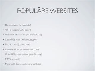 POPULÄRE WEBSITES
•   Die Zeit (community.zeit.de)

•   Yahoo (research.yahoo.com)

•   Vereinte Nationen (endpoverty2012.org)

•   Das Weiße Haus (whitehouse.gov)

•   Ubuntu Linux (ubuntu.com)

•   Universal Music (universalmusic.com)

•   Open Ofﬁce (extensions.openofﬁce.org)

•   MTV (mtv.co.uk)

•   Menshealth (community.menshealth.de)
 