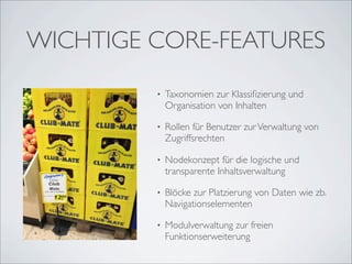 WICHTIGE CORE-FEATURES
         •   Taxonomien zur Klassiﬁzierung und
             Organisation von Inhalten

         •   Rollen für Benutzer zur Verwaltung von
             Zugriffsrechten

         •   Nodekonzept für die logische und
             transparente Inhaltsverwaltung

         •   Blöcke zur Platzierung von Daten wie zb.
             Navigationselementen

         •   Modulverwaltung zur freien
             Funktionserweiterung
 