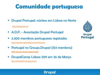 Comunidade portuguesa

 Drupal Portugal: núcleos em Lisboa no Norte
   http://drupal-pt.org


 A.D.P. - Associação Drupal Portugal
 3.300 membros portugueses registados
  http://drupal.org/profile/country/Portugal

 Portugal no Groups.Drupal (153 membros)
  http://groups.drupal.org/portugal

 DrupalCamp Lisboa 2011 em 26 de Março
  http://lisboa2011.drupal-pt.org
 