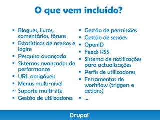 O que vem incluído?
 Blogues, livros,             Gestão de permissões
  comentários, fóruns          Gestão de sessões
 Estatísticas de acessos e    OpenID
  logins                       Feeds RSS
 Pesquisa avançada            Sistema de notificações
 Sistemas avançados de         para actualizações
  performance                  Perfis de utilizadores
 URL amigáveis                Ferramentas de
 Menus multi-nível             workflow (triggers e
 Suporte multi-site            actions)
 Gestão de utilizadores       …
 