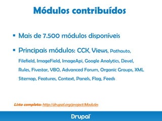 Módulos contribuídos

 Mais de 7.500 módulos disponíveis

 Principais módulos: CCK, Views, Pathauto,
  Filefield, ImageField, ImageApi, Google Analytics, Devel,
  Rules, Fivestar, VBO, Advanced Forum, Organic Groups, XML
  Sitemap, Features, Context, Panels, Flag, Feeds




Lista completa: http://drupal.org/project/Modules
 