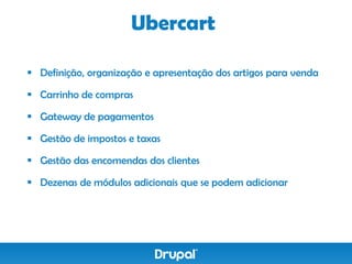 Ubercart

 Definição, organização e apresentação dos artigos para venda

 Carrinho de compras

 Gateway de pagamentos

 Gestão de impostos e taxas

 Gestão das encomendas dos clientes

 Dezenas de módulos adicionais que se podem adicionar
 