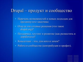 Drupal – продукт и сообщество
  ●   Перечень возможностей и новых подходов для
        продвинутого заказчика
  ●   Откуда эти готовые решения (что такое
        drupal.org)?
  ●   Поддержка, хостинг и развитие (как разместить и
        доработать)?
  ●   Консалтинг - что, для кого и зачем?
  ●   Работа в сообществе (контрибуция и профит).
 