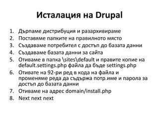 Исталация на Drupal
1. Дърпаме дистрибуция и разархивираме
2. Поставяме папките на правилното място
3. Създаваме потребител с достъп до базата данни
4. Създаваме базата данни за сайта
5. Отиваме в папка sitesdefault и правите копие на
default.settings.php файла да бъде settings.php
6. Отивате на 92-ри ред в кода на файла и
променяме реда да съдържа потр.име и парола за
достъп до базата данни
7. Отиваме на адрес domain/install.php
8. Next next next
 