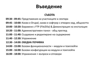 Въведение
СЪБОТА
09:30 - 09:45: Представяния на участниците и лектора
09:45 - 10:00: Какво е Drupal, какво е софтуер с отворен код, общността
10:00 - 10:20: Боравене с FTP (FileZilla) & Демонстрация на инсталация
10:20 - 11:00: Административен панел - общ преглед
11:00 - 11:40: Създаване и редактиране на съдържание
11:40 - 12:30: Упражнение
12:30 - 14:00: ОБЕДНА ПОЧИВКА
14:00 - 15:00: Базови функционалности – модули и темплейти
15:00 - 16:00: Базови конфигурации на модули и темплейти
16:00 - 18:00: Упражнения + въпроси и отговори
 