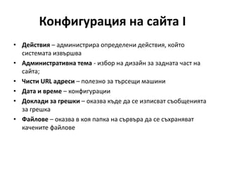 Конфигурация на сайта I
• Действия – администрира определени действия, който
системата извършва
• Административна тема - избор на дизайн за задната част на
сайта;
• Чисти URL адреси – полезно за търсещи машини
• Дата и време – конфигурации
• Доклади за грешки – оказва къде да се изписват съобщенията
за грешка
• Файлове – оказва в коя папка на сървъра да се съхраняват
качените файлове
 