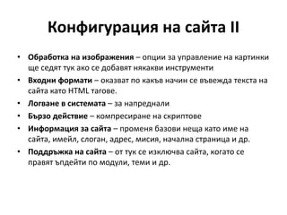 Конфигурация на сайта II
• Обработка на изображения – опции за управление на картинки
ще седят тук ако се добавят някакви инструменти
• Входни формати – оказват по какъв начин се въвежда текста на
сайта като HTML тагове.
• Логване в системата – за напреднали
• Бързо действие – компресиране на скриптове
• Информация за сайта – променя базови неща като име на
сайта, имейл, слоган, адрес, мисия, начална страница и др.
• Поддръжка на сайта – от тук се изключва сайта, когато се
правят ъпдейти по модули, теми и др.
 