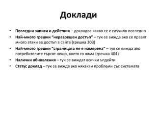 Доклади
• Последни записи и действия – докладва какво се е случило последно
• Най-много грешки “неразрешен достъп” – тук се вижда ако се правят
много атаки за достъп в сайта (грешка 303)
• Най-много грешки “страницата не е намерена” – тук се вижда ако
потребителите търсят нещо, което го няма (грешка 404)
• Налични обновления – тук се виждат всички ъпдейти
• Статус доклад – тук се вижда ако някакви проблеми със системата
 