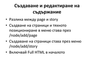 Създаване и редактиране на
съдържание
• Разлика между page и story
• Създване на страници и тяхното
позициониране в меню става през
/node/add/page
• Създаване на страници става през меню
/node/add/story
• Включвай Full HTML в началото
 