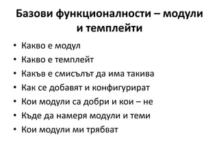 Базови функционалности – модули
и темплейти
• Какво е модул
• Какво е темплейт
• Какъв е смисълът да има такива
• Как се добавят и конфигурират
• Кои модули са добри и кои – не
• Къде да намеря модули и теми
• Кои модули ми трябват
 