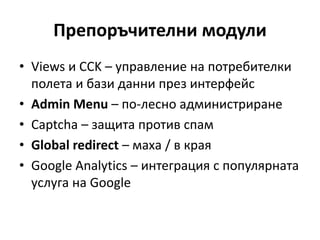 Препоръчителни модули
• Views и CCK – управление на потребителки
полета и бази данни през интерфейс
• Admin Menu – по-лесно администриране
• Captcha – защита против спам
• Global redirect – маха / в края
• Google Analytics – интеграция с популярната
услуга на Google
 