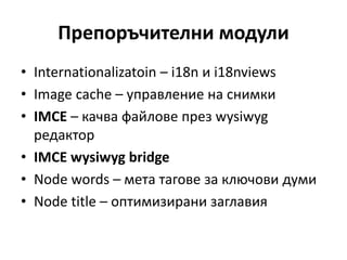 Препоръчителни модули
• Internationalizatoin – i18n и i18nviews
• Image cache – управление на снимки
• IMCE – качва файлове през wysiwyg
редактор
• IMCE wysiwyg bridge
• Node words – мета тагове за ключови думи
• Node title – оптимизирани заглавия
 