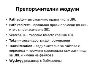 Препоръчителни модули
• Pathauto – автоматично прави чисти URL
• Path redirect – правилно прави промени по URL-
ите с с пренасочване 301
• Search404 – търсене вместо грешка 404
• Token – лесен достъп до променливи
• Transliteration – задължително за сайтове с
кирилица – променя кирилицата към латиница
за URL и имена на файлове
• Wysiwyg редактор с библиотека
 