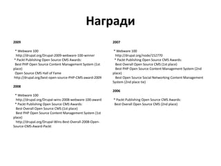 Награди
2009
* Webware 100
http://drupal.org/Drupal-2009-webware-100-winner
* Packt Publishing Open Source CMS Awards:
Best PHP Open Source Content Management System (1st
place)
Open Source CMS Hall of Fame
http://drupal.org/best-open-source-PHP-CMS-award-2009
2008
* Webware 100
http://drupal.org/Drupal-wins-2008-webware-100-award
* Packt Publishing Open Source CMS Awards:
Best Overall Open Source CMS (1st place)
Best PHP Open Source Content Management System (1st
place)
http://drupal.org/Drupal-Wins-Best-Overall-2008-Open-
Source-CMS-Award-Packt
2007
* Webware 100
http://drupal.org/node/152770
* Packt Publishing Open Source CMS Awards:
Best Overall Open Source CMS (1st place)
Best PHP Open Source Content Management System (2nd
place)
Best Open Source Social Networking Content Management
System (2nd place tie)
2006
* Packt Publishing Open Source CMS Awards:
Best Overall Open Source CMS (2nd place)
 