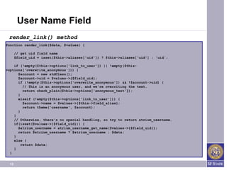 User Name Field
 render_link() method
function render_link($data, $values) {

       // get uid field name
       $field_uid = isset($this->aliases['uid']) ? $this->aliases['uid'] : 'uid';

    if (!empty($this->options['link_to_user']) || !empty($this-
>options['overwrite_anonymous'])) {
      $account = new stdClass();
      $account->uid = $values->{$field_uid};
      if (!empty($this->options['overwrite_anonymous']) && !$account->uid) {
         // This is an anonymous user, and we're overriting the text.
         return check_plain($this->options['anonymous_text']);
      }
      elseif (!empty($this->options['link_to_user'])) {
         $account->name = $values->{$this->field_alias};
         return theme('username', $account);
      }
    }
    // Otherwise, there's no special handling, so try to return atrium_username.
    if(isset($values->{$field_uid})) {
      $atrium_username = atrium_username_get_name($values->{$field_uid});
      return $atrium_username ? $atrium_username : $data;
    }
    else {
        return $data;
    }
  }


  13
 