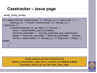 Casetracker – issue page
 hook_form_alter
if(!empty($form['casetracker']['assign_to']['#options'])) {
       $assign_to = $form['casetracker']['assign_to']
['#options'];
       foreach($assign_to as $key => $value) {
         $uid = casetracker_get_uid($key);
         $atrium_username = atrium_username_get_name($uid);
         $name = $atrium_username ? $atrium_username : $value;
         $form['casetracker']['assign_to']['#options'][$key] =
$name;
       }
    }




                   Radio options are set at theme level
        (theme_casetracker_case_form_common) but this is a form
              (comment_form()) so we can hook_form_alter:

 18
 