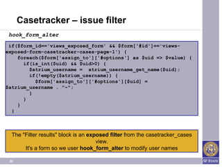Casetracker – issue filter
 hook_form_alter
 if($form_id=='views_exposed_form' && $form['#id']=='views-
exposed-form-casetracker-cases-page-1') {
    foreach($form['assign_to']['#options'] as $uid => $value) {
      if(is_int($uid) && $uid>0) {
        $atrium_username = atrium_username_get_name($uid);
        if(!empty($atrium_username)) {
          $form['assign_to']['#options'][$uid] =
$atrium_username . "~";
        }
      }
    }
  }



  The "Filter results" block is an exposed filter from the casetracker_cases​
                                                           ​
                                      view.
       It's a form so we user hook_form_alter to modify user names

 20
 