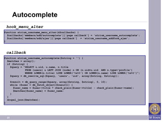 Autocomplete
    hook_menu_alter
function atrium_username_menu_alter(&$callbacks) {
  $callbacks['members/add/autocomplete']['page callback'] = 'atrium_username_autocomplete';
  $callbacks['members/add/ajax']['page callback'] = 'atrium_username_addform_ajax';
}



    callback
function atrium_username_autocomplete($string = '') {
  $matches = array();
  if ($string) {
    $query = "SELECT u.uid, u.name, n.title
              FROM {users} u LEFT JOIN {node} n ON (n.uid=u.uid AND n.type='profile')
              WHERE LOWER(n.title) LIKE LOWER('%s%%') OR LOWER(u.name) LIKE LOWER('%s%%')";
    $query = db_rewrite_sql($query, 'users', 'uid', array($string, $string));

         $result = db_query_range($query, array($string, $string), 0, 10);
         while ($user = db_fetch_object($result)) {
           $user_name = $user->title ? check_plain($user->title) : check_plain($user->name);
           $matches[$user_name] = $user_name;
         }
    }
    drupal_json($matches);
}




    31
 