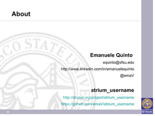 About




                             Emanuele Quinto
                                    equinto@sfsu.edu
             http://www.linkedin.com/in/emanuelequinto
                                              @emaV


                              atrium_username
              http://drupal.org/project/atrium_username
             https://github.com/emaV/atrium_username
34
 