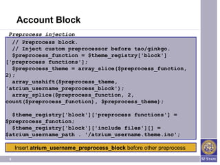 Account Block
 Preprocess injection
  // Preprocess block.
  // Inject custom preprocessor before tao/ginkgo.
  $preprocess_function = $theme_registry['block']
['preprocess functions'];
  $preprocess_theme = array_slice($preprocess_function,
2);
  array_unshift($preprocess_theme,
'atrium_username_preprocess_block');
  array_splice($preprocess_function, 2,
count($preprocess_function), $preprocess_theme);

  $theme_registry['block']['preprocess functions'] =
$preprocess_function;
  $theme_registry['block']['include files'][] =
$atrium_username_path . '/atrium_username.theme.inc';

     Insert atrium_username_preprocess_block before other preprocess
 6
 