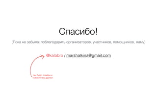 Спасибо!
@kalabro / marshalkina@gmail.com
(Пока не забыла: поблагодарить организаторов, участников, помощников, маму)
там ...