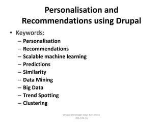 Personalisation and
      Recommendations using Drupal
• Keywords:
  –   Personalisation
  –   Recommendations
  –   Scalable machine learning
  –   Predictions
  –   Similarity
  –   Data Mining
  –   Big Data
  –   Trend Spotting
  –   Clustering
                     Drupal Developer Days Barcelona
                               2012.06.16
 