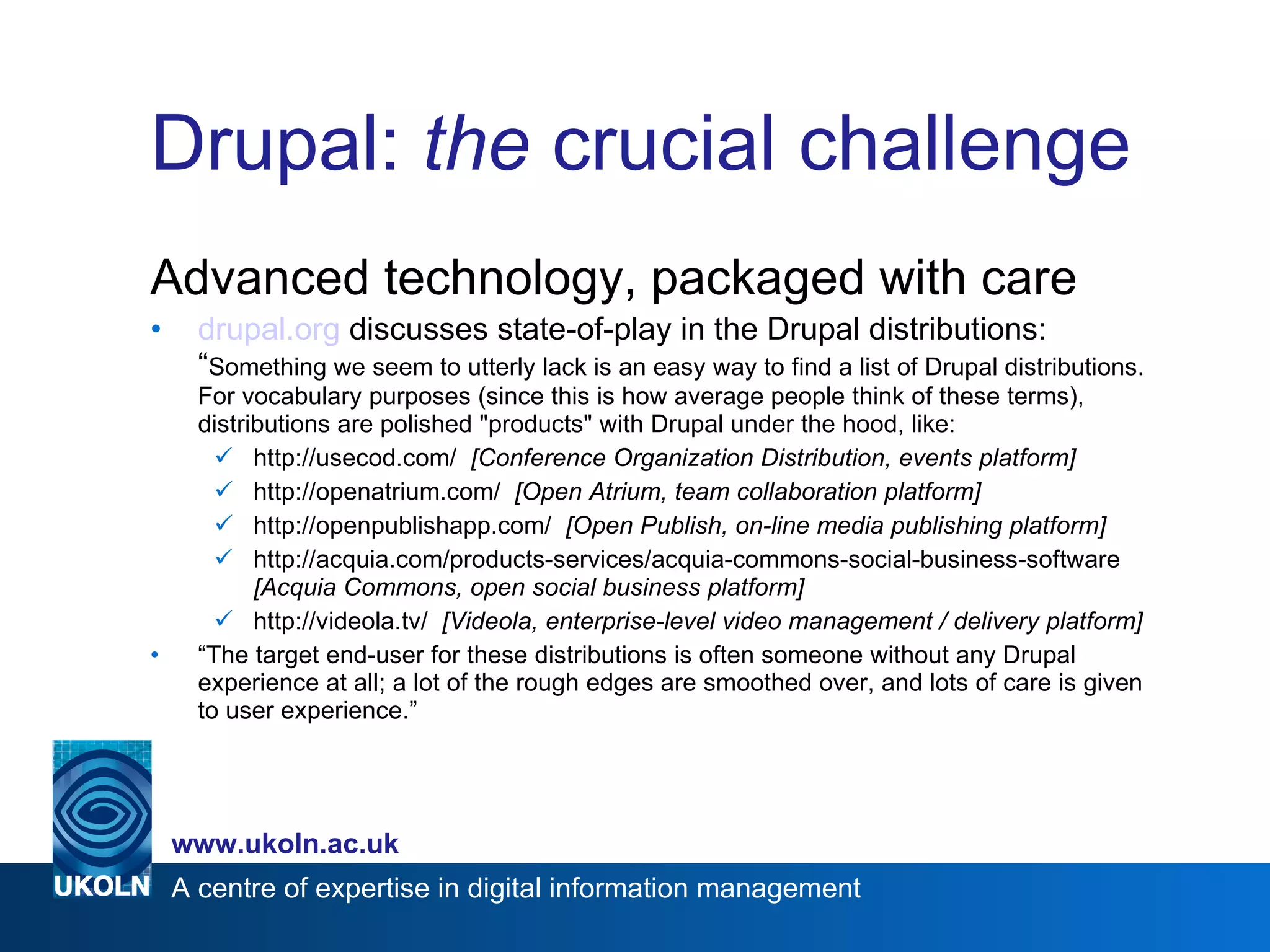 Drupal:  the  crucial challenge Advanced technology, packaged with care drupal.org  discusses state-of-play in the Drupal distributions:  “ Something we seem to utterly lack is an easy way to find a list of Drupal distributions. For vocabulary purposes (since this is how average people think of these terms), distributions are polished "products" with Drupal under the hood, like: http://usecod.com/  [Conference Organization Distribution, events platform] http://openatrium.com/  [Open Atrium, team collaboration platform] http://openpublishapp.com/  [Open Publish, on-line media publishing platform] http://acquia.com/products-services/acquia-commons-social-business-software  [Acquia Commons, open social business platform] http://videola.tv/  [Videola, enterprise-level video management / delivery platform] “ The target end-user for these distributions is often someone without any Drupal experience at all; a lot of the rough edges are smoothed over, and lots of care is given to user experience.” 