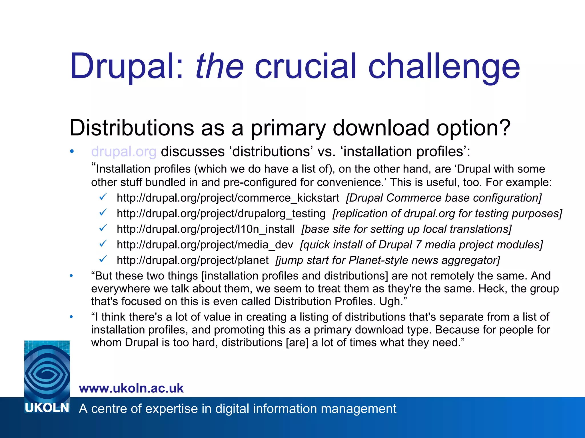 Drupal:  the  crucial challenge Distributions as a primary download option? drupal.org  discusses ‘distributions’ vs. ‘installation profiles’:  “ Installation profiles (which we do have a list of), on the other hand, are ‘Drupal with some other stuff bundled in and pre-configured for convenience.’ This is useful, too. For example: http://drupal.org/project/commerce_kickstart  [Drupal Commerce base configuration] http://drupal.org/project/drupalorg_testing  [replication of drupal.org for testing purposes] http://drupal.org/project/l10n_install  [base site for setting up local translations] http://drupal.org/project/media_dev  [quick install of Drupal 7 media project modules] http://drupal.org/project/planet  [jump start for Planet-style news aggregator] “ But these two things [installation profiles and distributions] are not remotely the same. And everywhere we talk about them, we seem to treat them as they're the same. Heck, the group that's focused on this is even called Distribution Profiles. Ugh.” “ I think there's a lot of value in creating a listing of distributions that's separate from a list of installation profiles, and promoting this as a primary download type. Because for people for whom Drupal is too hard, distributions [are] a lot of times what they need.” 