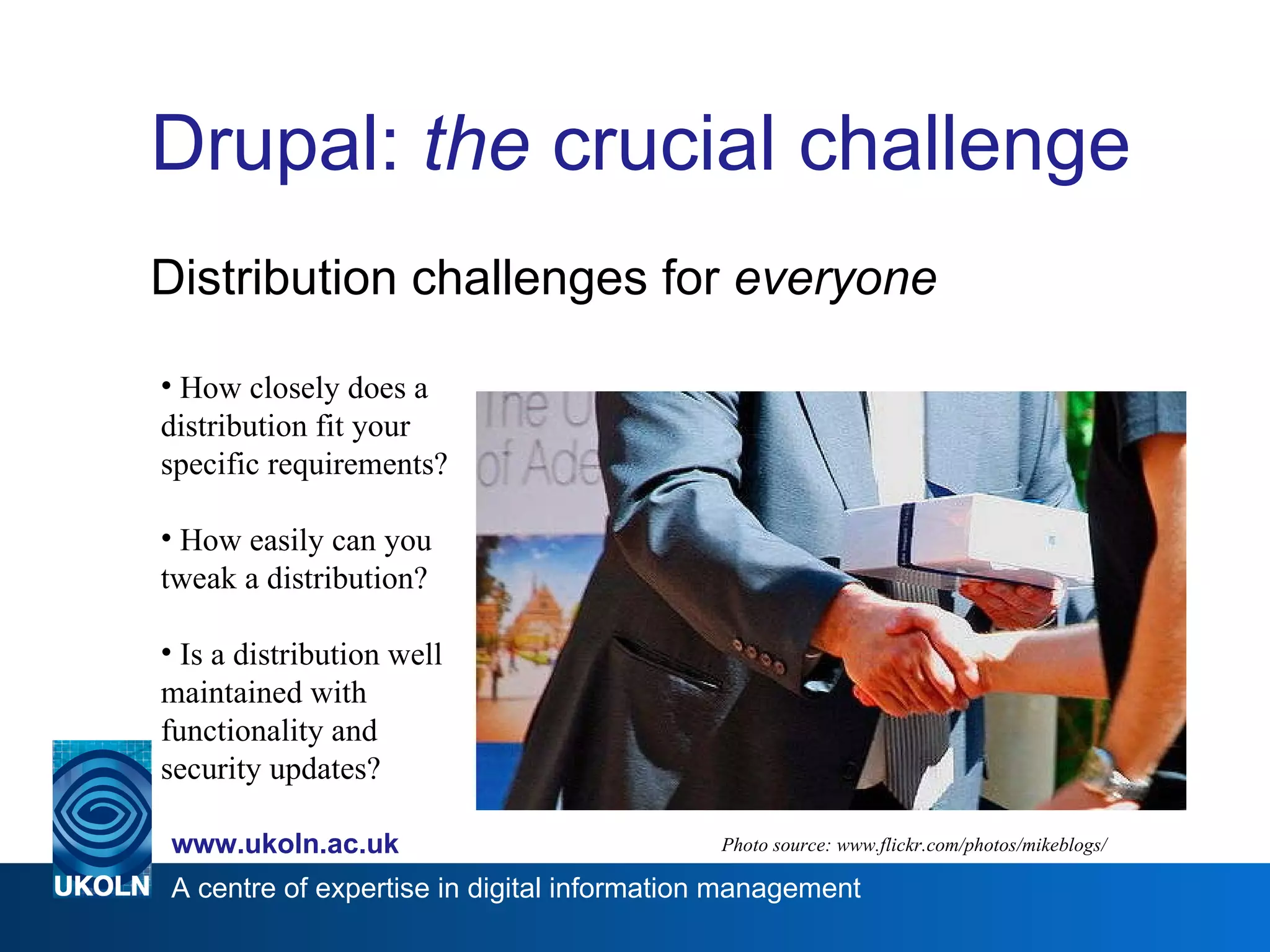 Drupal:  the  crucial challenge Distribution challenges for  everyone Photo source: www.flickr.com/photos/mikeblogs/ How closely does a distribution fit your specific requirements? How easily can you tweak a distribution? Is a distribution well maintained with functionality and security updates? 