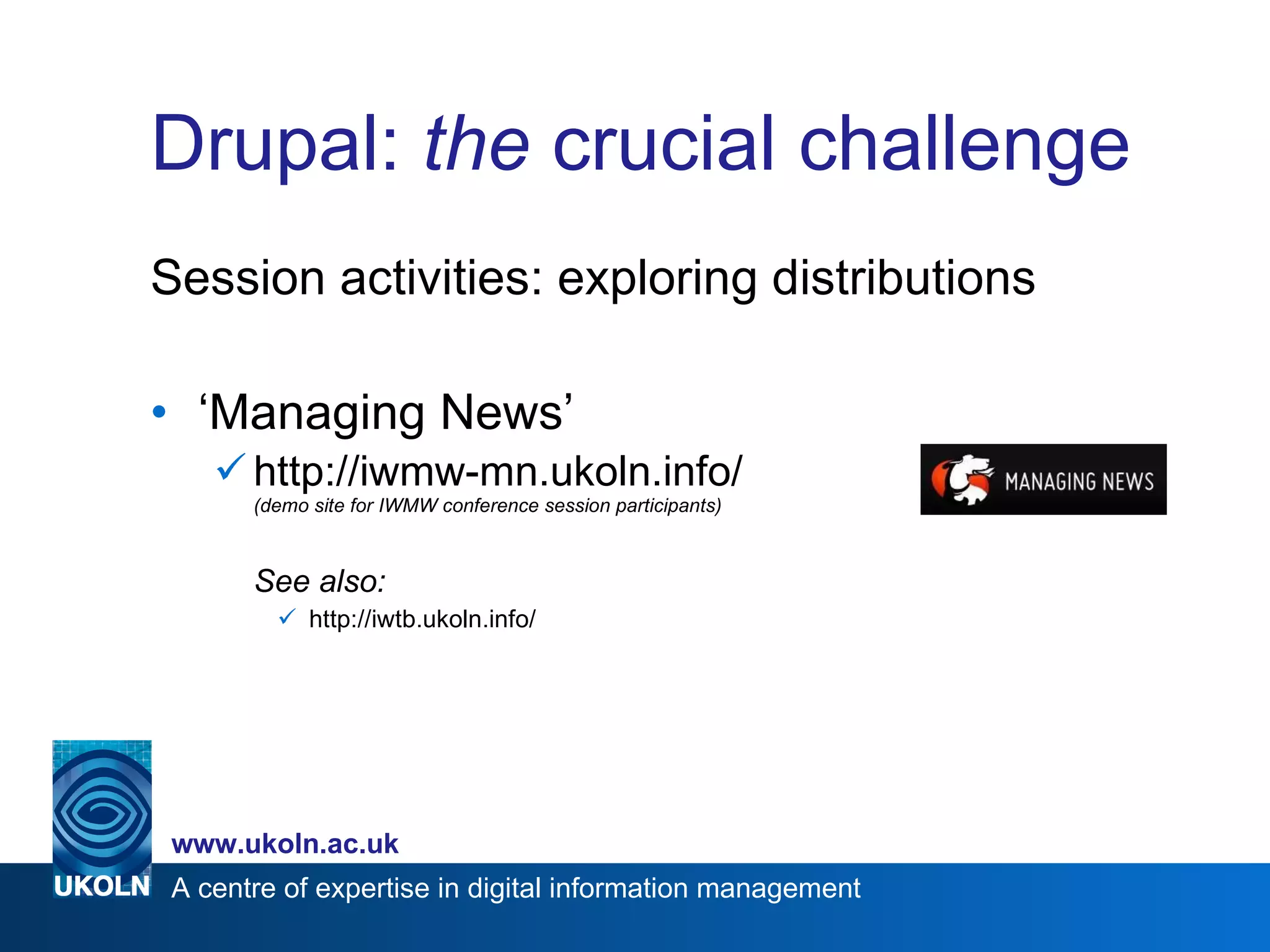 Drupal:  the  crucial challenge Session activities: exploring distributions ‘ Managing News’ http://iwmw-mn.ukoln.info/ (demo site for IWMW conference session participants) See also: http://iwtb.ukoln.info/ 