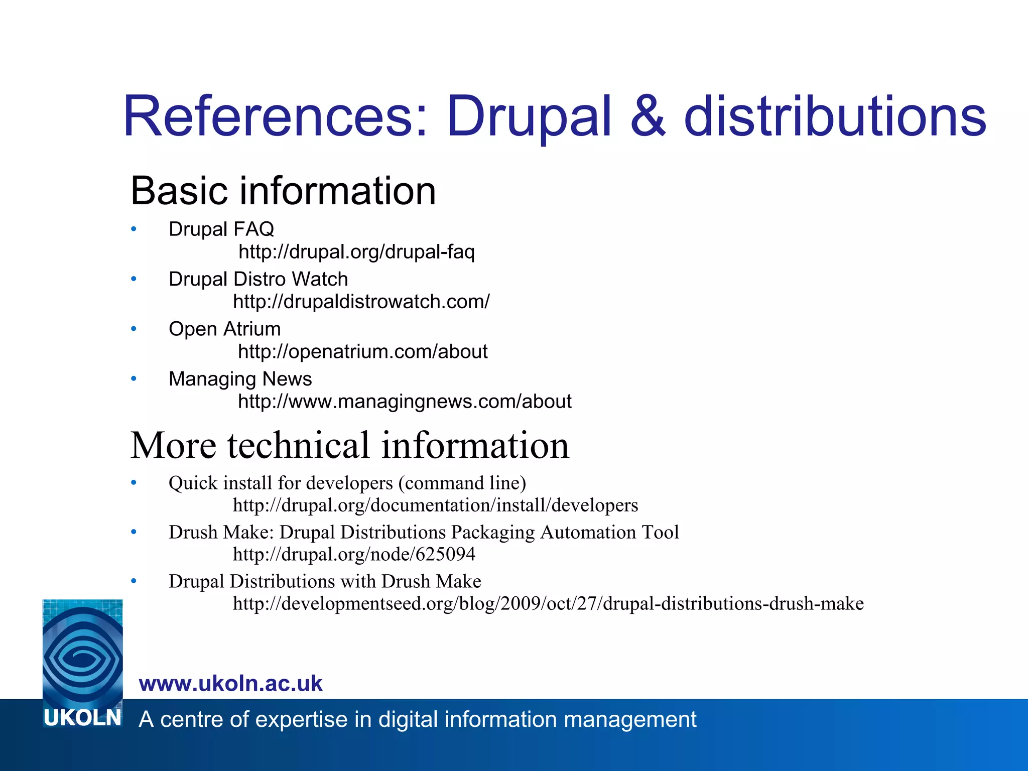 References: Drupal & distributions Basic information Drupal FAQ     http://drupal.org/drupal-faq Drupal Distro Watch    http://drupaldistrowatch.com/ Open Atrium      http://openatrium.com/about Managing News      http://www.managingnews.com/about  More technical information Quick install for developers (command line) http://drupal.org/documentation/install/developers Drush Make: Drupal Distributions Packaging Automation Tool  http://drupal.org/node/625094 Drupal Distributions with Drush Make  http://developmentseed.org/blog/2009/oct/27/drupal-distributions-drush-make 