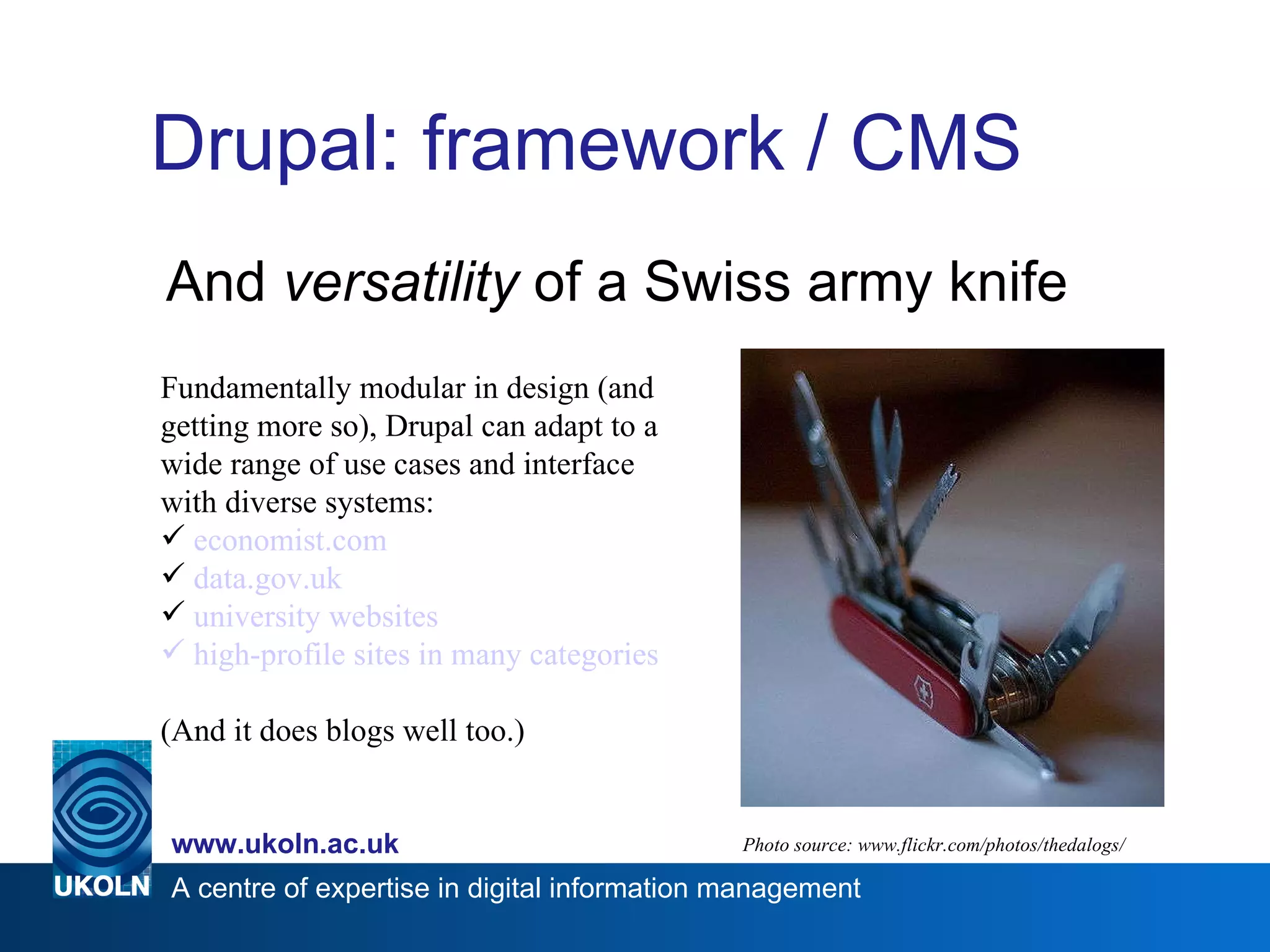 Drupal: framework / CMS And  versatility  of a Swiss army knife Photo source: www.flickr.com/photos/thedalogs/ Fundamentally modular in design (and getting more so), Drupal can adapt to a wide range of use cases and interface with diverse systems: economist.com data.gov.uk   university websites    high-profile sites in many categories   (And it does blogs well too.) 