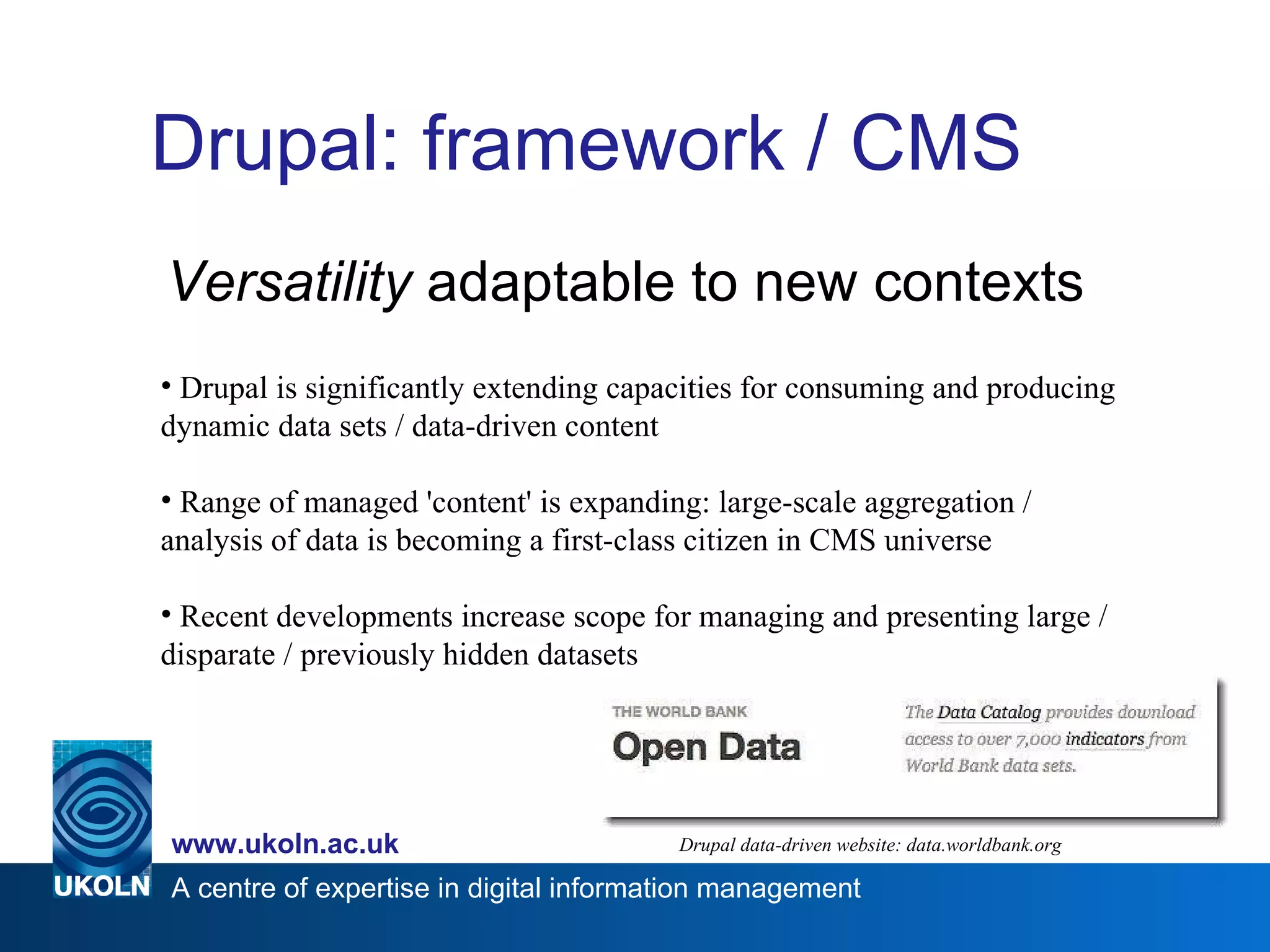 Drupal: framework / CMS Versatility  adaptable to new contexts Drupal data-driven website: data.worldbank.org Drupal is significantly extending capacities for consuming and producing dynamic data sets / data-driven content Range of managed 'content' is expanding: large-scale aggregation / analysis of data is becoming a first-class citizen in CMS universe Recent developments increase scope for managing and presenting large / disparate / previously hidden datasets 