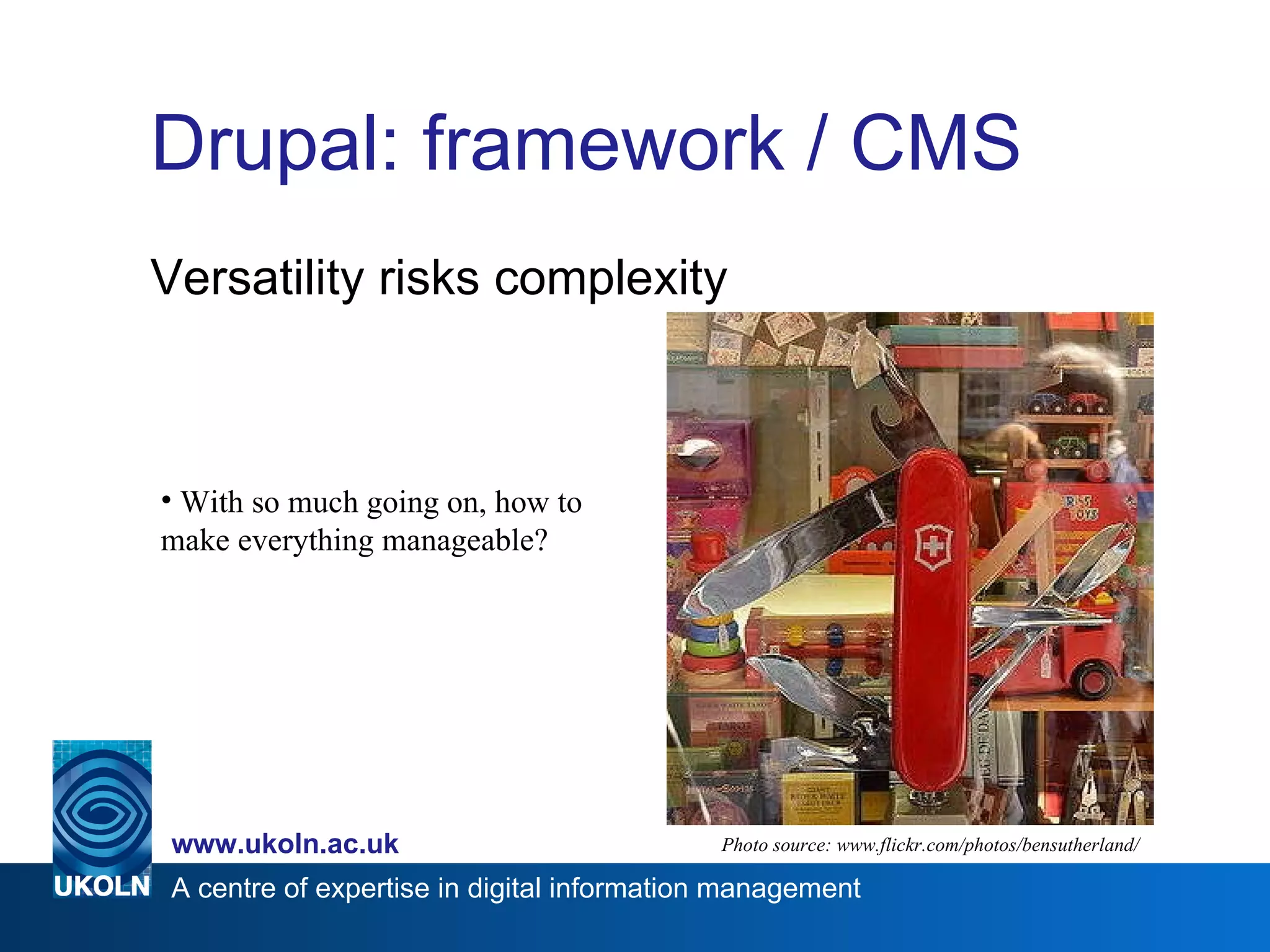 Drupal: framework / CMS Versatility risks complexity Photo source: www.flickr.com/photos/bensutherland/ With so much going on, how to make everything manageable? 